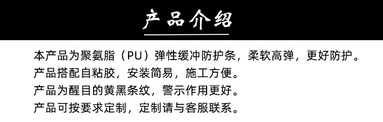 產(chǎn)品介紹，PU彈性緩沖防護(hù)條，柔軟高彈，更好防護(hù)。搭配自粘膠，安裝簡易，施工方便。醒目的黃黑條紋，警示作用更好。